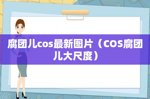 腐团儿cos最新图片（COS腐团儿大尺度）