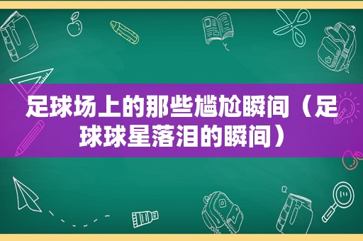 足球场上的那些尴尬瞬间（足球球星落泪的瞬间）