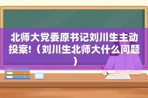 北师大党委原书记刘川生主动投案!（刘川生北师大什么问题）