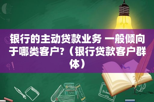 银行的主动贷款业务 一般倾向于哪类客户?（银行贷款客户群体）