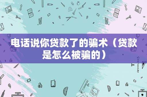 电话说你贷款了的骗术（贷款是怎么被骗的）