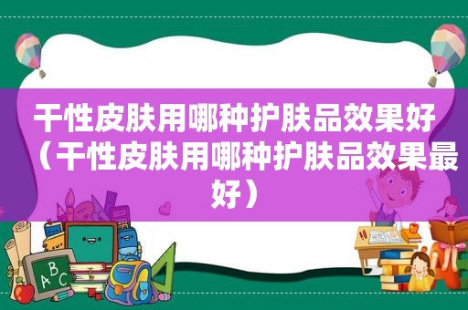 干性皮肤用哪种护肤品效果好（干性皮肤用哪种护肤品效果最好）