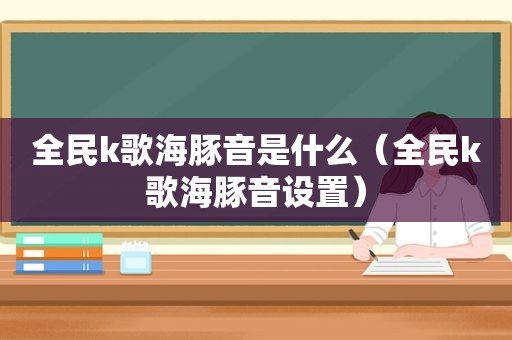 全民k歌海豚音是什么（全民k歌海豚音设置）