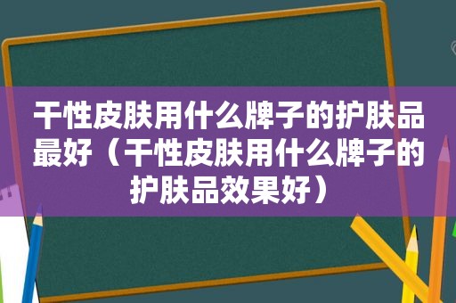 干性皮肤用什么牌子的护肤品最好（干性皮肤用什么牌子的护肤品效果好）