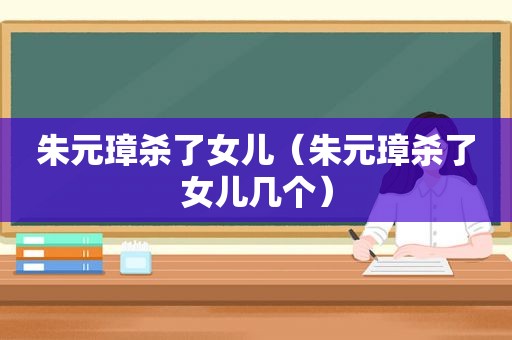 朱元璋杀了女儿（朱元璋杀了女儿几个）