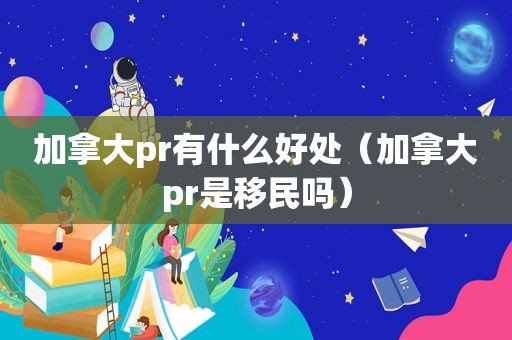 加拿大pr有什么好处（加拿大pr是移民吗）