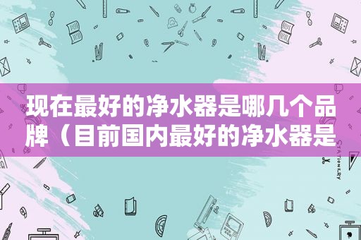 现在最好的净水器是哪几个品牌（目前国内最好的净水器是哪个品牌）