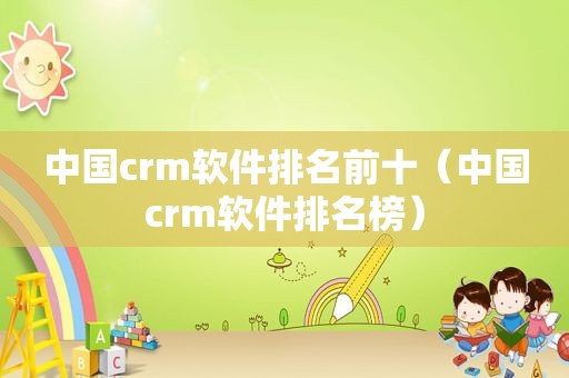 中国crm软件排名前十（中国crm软件排名榜）