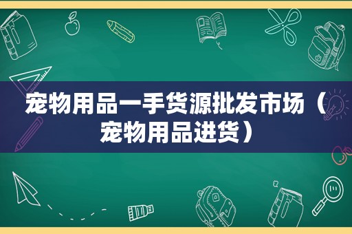 宠物用品一手货源批发市场（宠物用品进货）