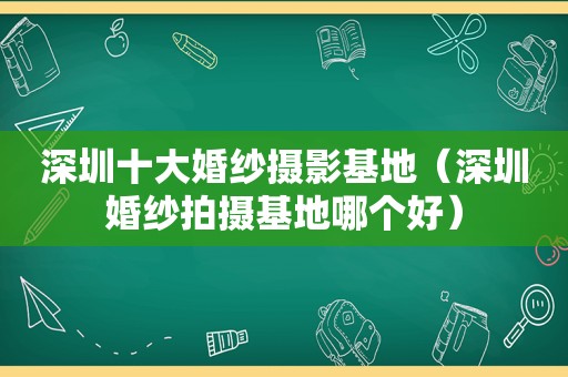 深圳十大婚纱摄影基地（深圳婚纱拍摄基地哪个好）