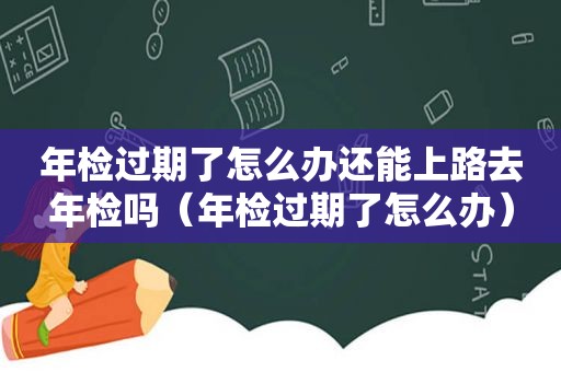 年检过期了怎么办还能上路去年检吗（年检过期了怎么办）