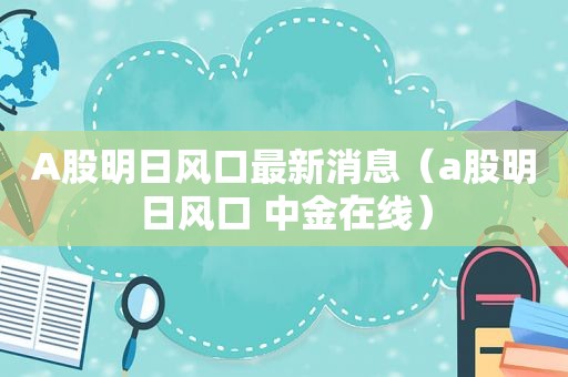 A股明日风口最新消息（a股明日风口 中金在线）