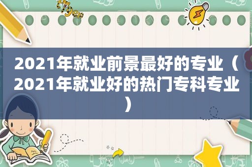 2021年就业前景最好的专业（2021年就业好的热门专科专业）