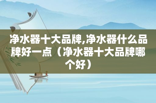 净水器十大品牌,净水器什么品牌好一点（净水器十大品牌哪个好）