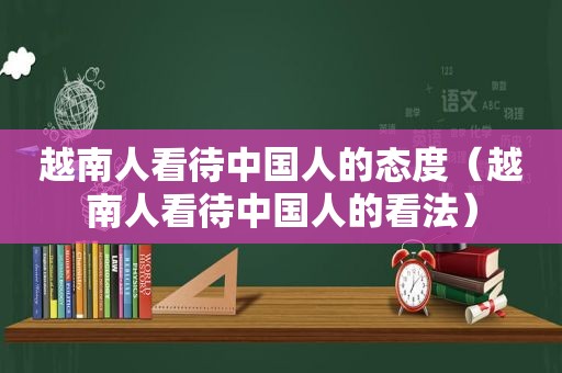 越南人看待中国人的态度（越南人看待中国人的看法）