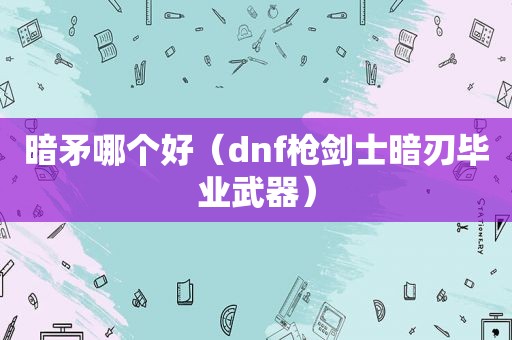 暗矛哪个好（dnf枪剑士暗刃毕业武器）