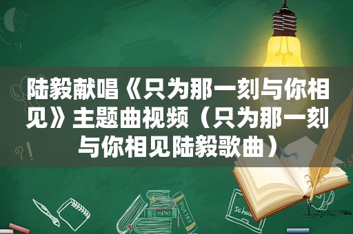 陆毅献唱《只为那一刻与你相见》主题曲视频（只为那一刻与你相见陆毅歌曲）