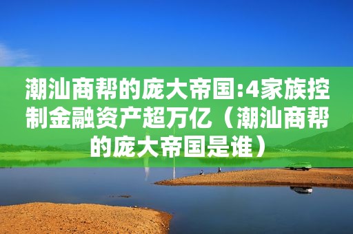 潮汕商帮的庞大帝国:4家族控制金融资产超万亿（潮汕商帮的庞大帝国是谁）