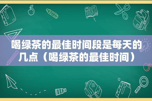 喝绿茶的最佳时间段是每天的几点（喝绿茶的最佳时间）