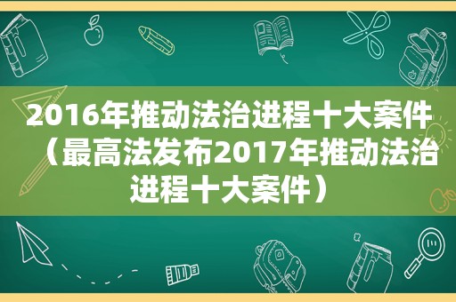 2016年推动法治进程十大案件（最高法发布2017年推动法治进程十大案件）