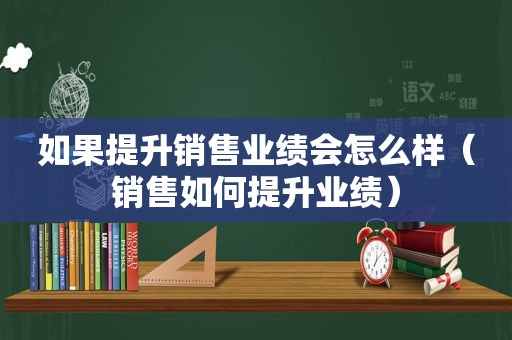 如果提升销售业绩会怎么样（销售如何提升业绩）