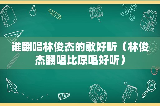 谁翻唱林俊杰的歌好听（林俊杰翻唱比原唱好听）