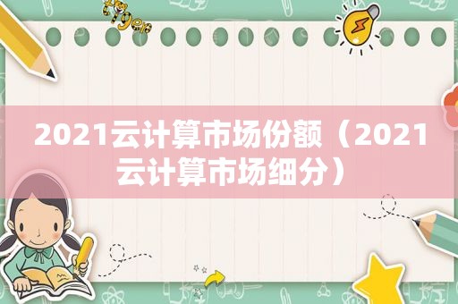 2021云计算市场份额（2021云计算市场细分）