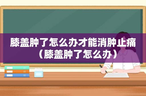 膝盖肿了怎么办才能消肿止痛（膝盖肿了怎么办）