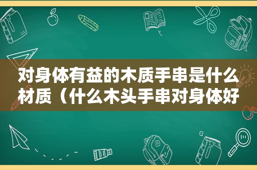 对身体有益的木质手串是什么材质（什么木头手串对身体好）