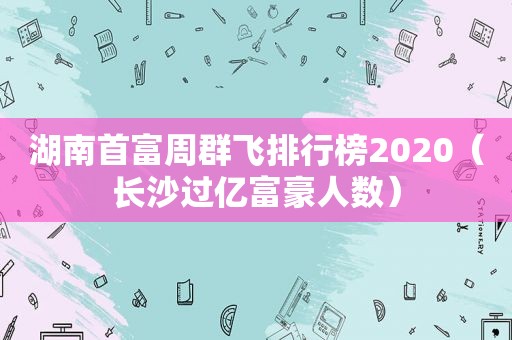 湖南首富周群飞排行榜2020（长沙过亿富豪人数）