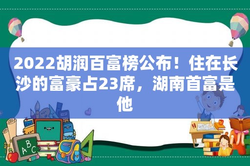 2022胡润百富榜公布！住在长沙的富豪占23席，湖南首富是他