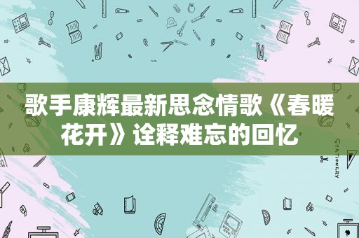 歌手康辉最新思念情歌《春暖花开》诠释难忘的回忆