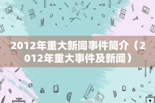 2012年重大新闻事件简介（2012年重大事件及新闻）