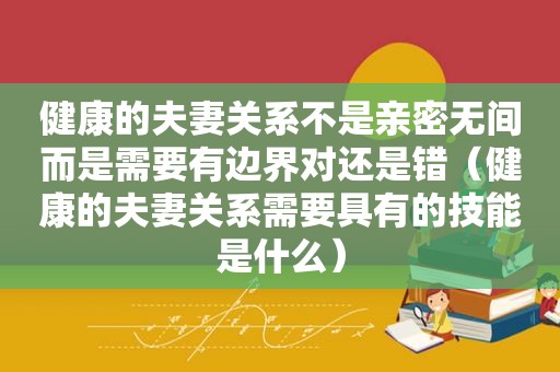 健康的夫妻关系不是亲密无间而是需要有边界对还是错（健康的夫妻关系需要具有的技能是什么）