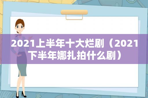 2021上半年十大烂剧（2021下半年娜扎拍什么剧）