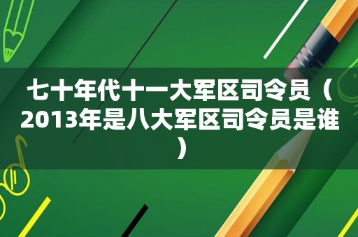 七十年代十一大军区司令员（2013年是八大军区司令员是谁）