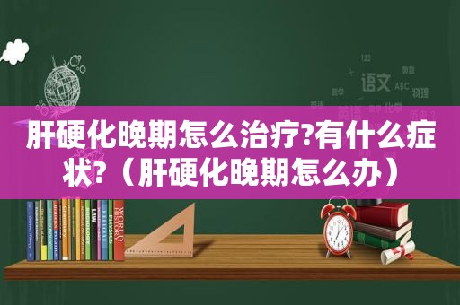 肝硬化晚期怎么治疗?有什么症状?（肝硬化晚期怎么办）