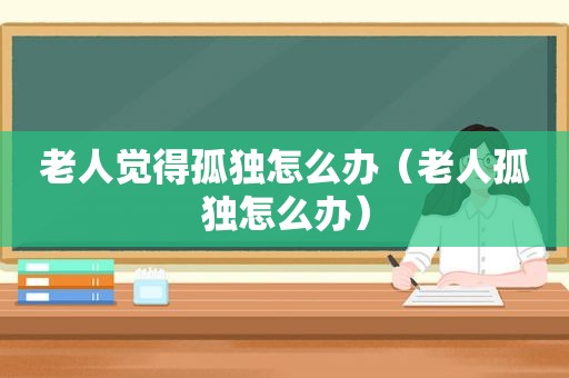 老人觉得孤独怎么办（老人孤独怎么办）