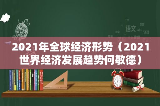 2021年全球经济形势（2021世界经济发展趋势何敏德）