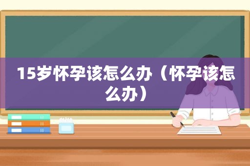 15岁怀孕该怎么办（怀孕该怎么办）