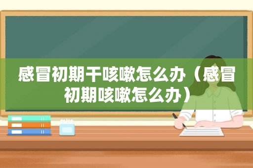 感冒初期干咳嗽怎么办（感冒初期咳嗽怎么办）