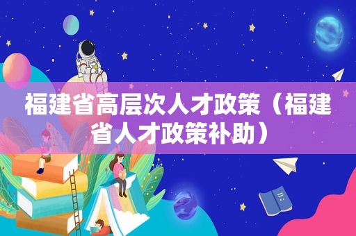 福建省高层次人才政策（福建省人才政策补助）