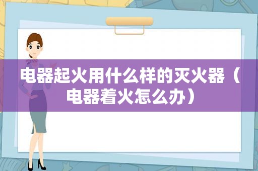 电器起火用什么样的灭火器（电器着火怎么办）