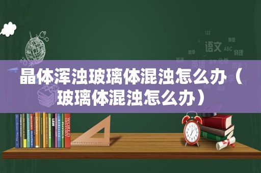 晶体浑浊玻璃体混浊怎么办（玻璃体混浊怎么办）