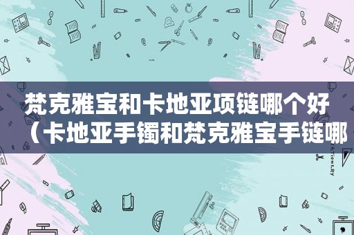 梵克雅宝和卡地亚项链哪个好（卡地亚手镯和梵克雅宝手链哪个好看）