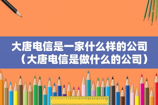 大唐电信是一家什么样的公司（大唐电信是做什么的公司）