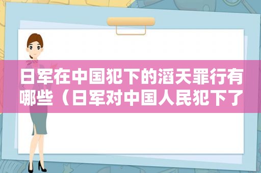 日军在中国犯下的滔天罪行有哪些（日军对中国人民犯下了哪些滔天罪行请列举几个）