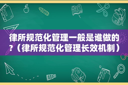 律所规范化管理一般是谁做的?（律所规范化管理长效机制）