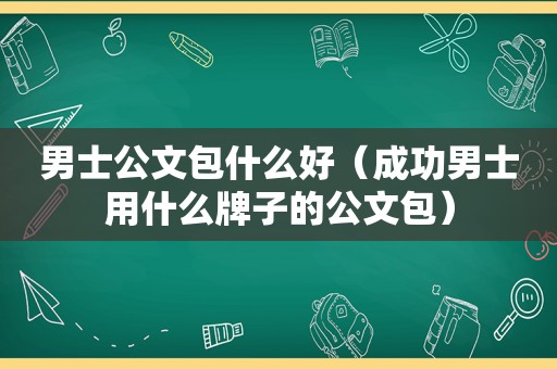 男士公文包什么好（成功男士用什么牌子的公文包）