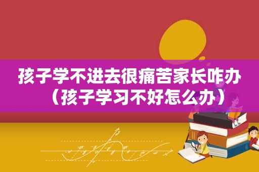 孩子学不进去很痛苦家长咋办（孩子学习不好怎么办）